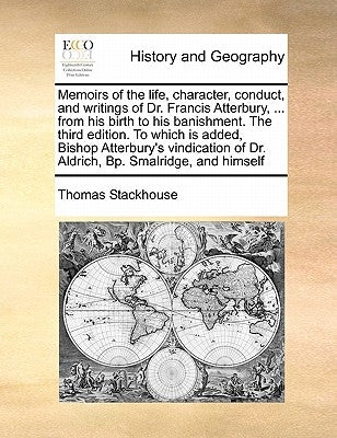 Memoirs of the Life, Character, Conduct, and Writings of Dr. Francis Atterbury, ... from His Birth to His Banishment. the Third Edition. to Which Is A by Stackhouse, Thomas