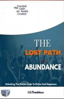 The Lost Path To Abundance: Unlocking The Hidden Code To Riches And Happiness by Thaddeus, I. U.