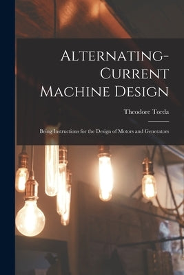 Alternating-Current Machine Design: Being Instructions for the Design of Motors and Generators by Torda, Theodore