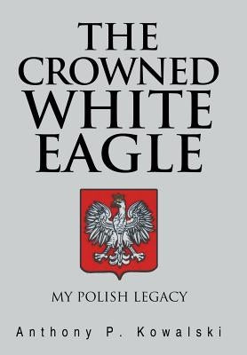 The Crowned White Eagle: My Polish Legacy by Kowalski, Anthony P.