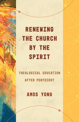 Renewing the Church by the Spirit: Theological Education After Pentecost by Yong, Amos