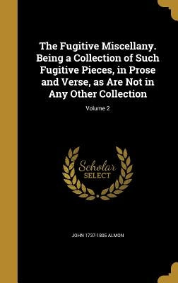 The Fugitive Miscellany. Being a Collection of Such Fugitive Pieces, in Prose and Verse, as Are Not in Any Other Collection; Volume 2 by Almon, John 1737-1805