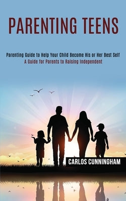Parenting Teens: Parenting Guide to Help Your Child Become His or Her Best Self (A Guide for Parents to Raising Independent) by Cunningham, Carlos