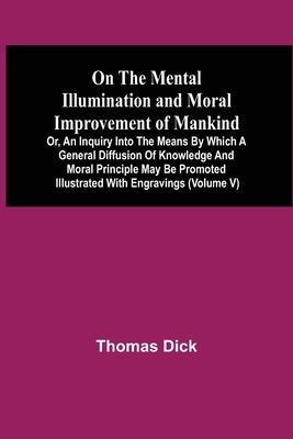 On The Mental Illumination And Moral Improvement Of Mankind, Or, An Inquiry Into The Means By Which A General Diffusion Of Knowledge And Moral Princip by Dick, Thomas
