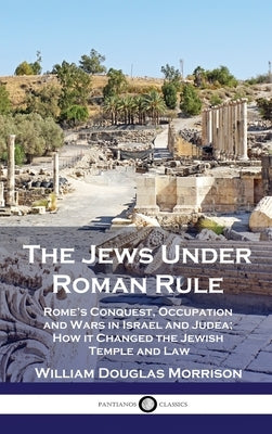 The Jews Under Roman Rule: Rome's Conquest, Occupation and Wars in Israel and Judea; How it Changed the Jewish Temple and Law by Morrison, William Douglas