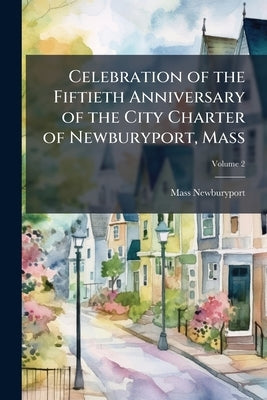 Celebration of the Fiftieth Anniversary of the City Charter of Newburyport, Mass; Volume 2 by Newburyport, Mass [From Old Catalog]
