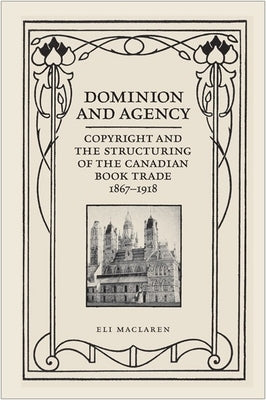 Dominion and Agency: Copyright and the Structuring of the Canadian Book Trade, 1867-1918 by MacLaren, Eli