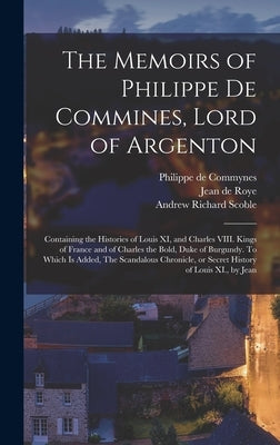 The Memoirs of Philippe de Commines, Lord of Argenton: Containing the Histories of Louis XI, and Charles VIII. Kings of France and of Charles the Bold by Commynes, Philippe De