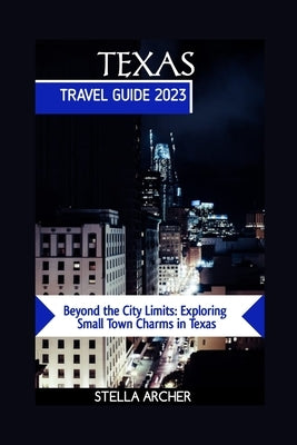 Texas Travel Guide 2023: Beyond the City Limits: Exploring Small Town Charms in Texas by Archer, Stella