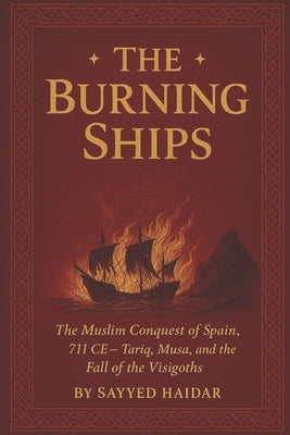 The Burning Ships: The Muslim Conquest of Spain, 711CE - Tariq, Musa, and the Fall of the Visigoth by Haidar, Sayyed