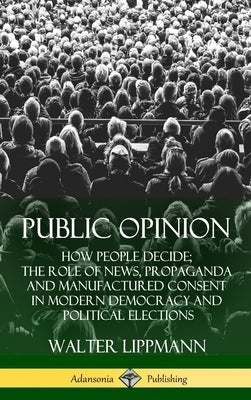 Public Opinion: How People Decide; The Role of News, Propaganda and Manufactured Consent in Modern Democracy and Political Elections ( by Lippmann, Walter