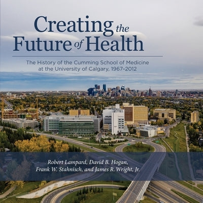 Creating the Future of Health: The History of the Cumming School of Medicine at the University of Calgary, 1967-2012 by Lampard, Robert