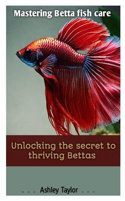 Mastering Betta Fish Care: Unlocking the Secret to Thriving Bettas by Taylor, Ashley