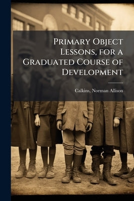 Primary Object Lessons, for a Graduated Course of Development by Calkins, N[orman] A[llison] 1822-1895