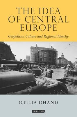 The Idea of Central Europe: Geopolitics, Culture and Regional Identity by Dhand, Otilia