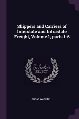 Shippers and Carriers of Interstate and Intrastate Freight, Volume 1, parts 1-6 by Watkins, Edgar