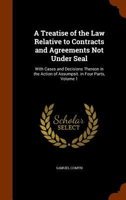 A Treatise of the Law Relative to Contracts and Agreements Not Under Seal: With Cases and Decisions Thereon in the Action of Assumpsit. in Four Parts, by Comyn, Samuel