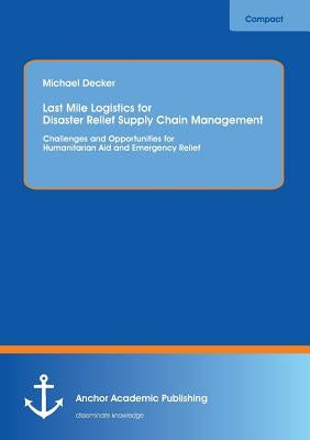 Last Mile Logistics for Disaster Relief Supply Chain Management: Challenges and Opportunities for Humanitarian Aid and Emergency Relief by Decker, Michael
