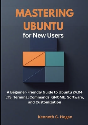 Mastering Ubuntu for New Users: A Beginner-Friendly Guide to Ubuntu 24.04 LTS, Terminal Commands, GNOME, Software, and Customization by C. Hogan, Kenneth