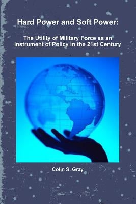 Hard Power and Soft Power: The Utility of Military Force as an Instrument of Policy in the 21st Century by Gray, Colin S.