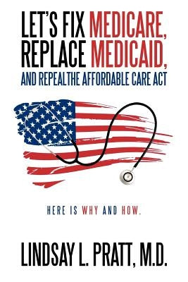 Let's Fix Medicare, Replace Medicaid, and Repealthe Affordable Care ACT: Here Is Why and How. by Pratt M. D., Lindsay L.