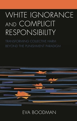 White Ignorance and Complicit Responsibility: Transforming Collective Harm beyond the Punishment Paradigm by Boodman, Eva