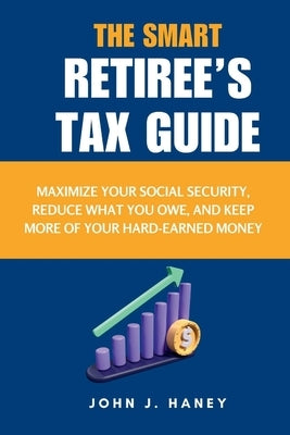 The Smart Retiree's Tax Guide: Maximize Your Social Security, Reduce What You Owe, and Keep More of Your Hard-Earned Money by J. Haney, John