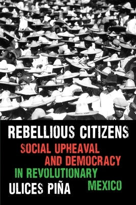 Rebellious Citizens: Social Upheaval and Democracy in Revolutionary Mexico by Piña, Ulices