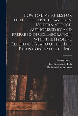 How to Live, Rules for Healthful Living Based on Modern Science, Authorized by and Prepared in Collaboration With the Hygiene Reference Board of the L by Fisher, Irving 1867-1947