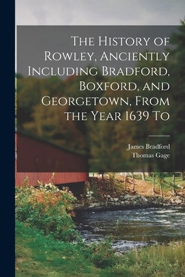 The History of Rowley, Anciently Including Bradford, Boxford, and Georgetown, From the Year 1639 To by Gage, Thomas