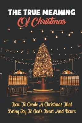 The True Meaning Of Christmas: How To Create A Christmas That Bring Joy To God's Heart And Yours by Garen, Peter
