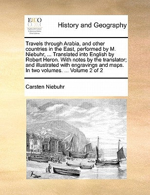 Travels Through Arabia, and Other Countries in the East, Performed by M. Niebuhr, ... Translated Into English by Robert Heron. with Notes by the Trans by Niebuhr, Carsten