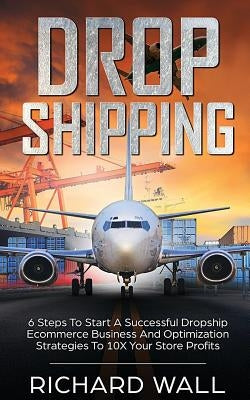 Dropshipping: 6 Steps To Start A Successful Dropship Ecommerce Business And Optimization Strategies To 10x Your Store Profits by Wall, Richard