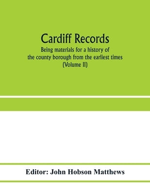 Cardiff records; being materials for a history of the county borough from the earliest times (Volume II) by Hobson Matthews, John
