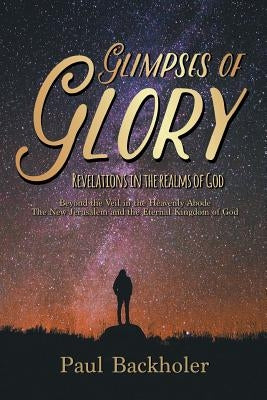 Glimpses of Glory, Revelations in the Realms of God: Beyond the Veil in the Heavenly Abode. The New Jerusalem and the Eternal Kingdom of God by Backholer, Paul