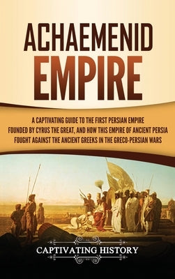 Achaemenid Empire: A Captivating Guide to the First Persian Empire Founded by Cyrus the Great, and How This Empire of Ancient Persia Foug by History, Captivating
