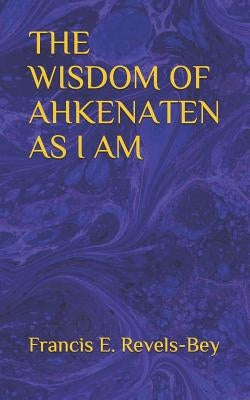 The Wisdom of Ahkenaten as I Am by Revels-Bey, Francis E.