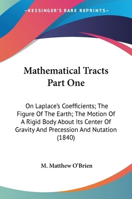 Mathematical Tracts Part One: On Laplace's Coefficients; The Figure Of The Earth; The Motion Of A Rigid Body About Its Center Of Gravity And Precess by O'Brien, M. Matthew