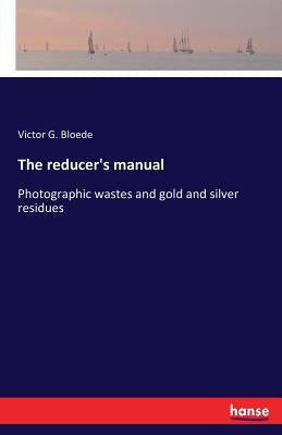 The reducer's manual: Photographic wastes and gold and silver residues by Bloede, Victor G.