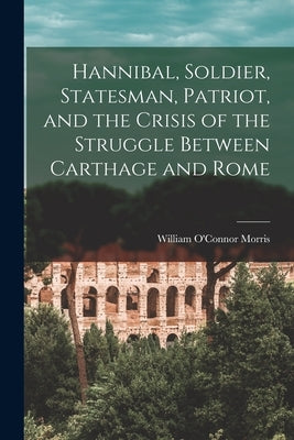 Hannibal, Soldier, Statesman, Patriot, and the Crisis of the Struggle Between Carthage and Rome by Morris, William O'Connor