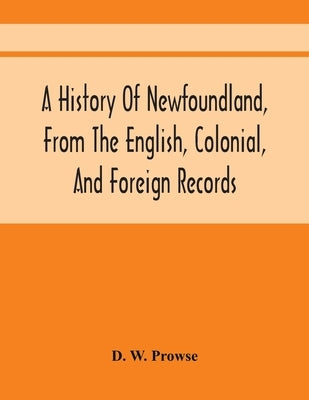 A History Of Newfoundland, From The English, Colonial, And Foreign Records by W. Prowse, D.