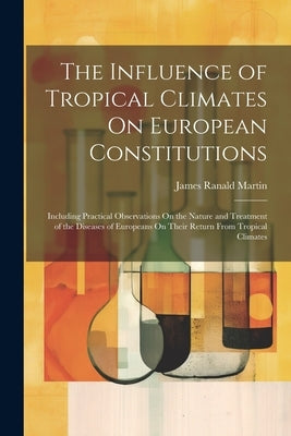 The Influence of Tropical Climates On European Constitutions: Including Practical Observations On the Nature and Treatment of the Diseases of European by Martin, James Ranald