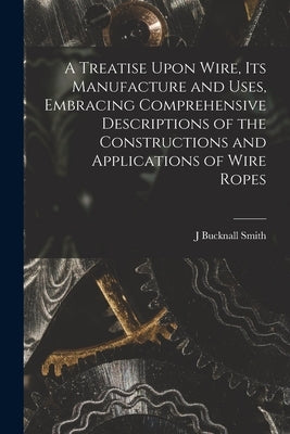 A Treatise Upon Wire, Its Manufacture and Uses, Embracing Comprehensive Descriptions of the Constructions and Applications of Wire Ropes by Smith, J. Bucknall