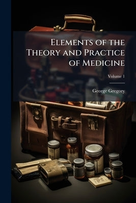 Elements of the Theory and Practice of Medicine: Designed for the use of Students and Junior Practitioners Volume; Volume 1 by Gregory, George