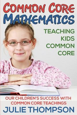 Common Core Mathematics: Teaching Kids Common Core: Our Children's Success with Common Core Teachings by Thompson, Julie