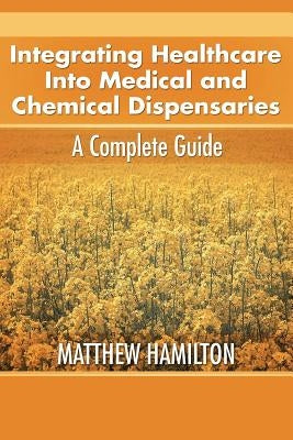 Integrating Healthcare Into Medical and Chemical Dispensaries: A Complete Guide by Hamilton, Matthew