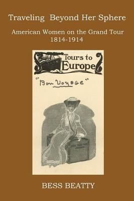 Traveling Beyond Her Sphere: American Women on the Grand Tour, 1814 to 1914 by Beatty, Bess