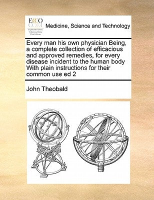 Every Man His Own Physician Being, a Complete Collection of Efficacious and Approved Remedies, for Every Disease Incident to the Human Body with Plain by Theobald, John