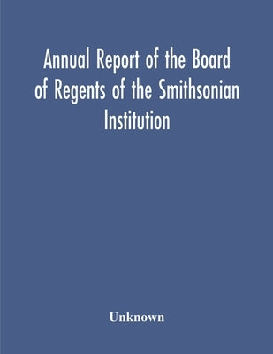 Annual Report Of The Board Of Regents Of The Smithsonian Institution; Showing The Operations, Expenditures, And Condition Of The Institution For The Y by Unknown