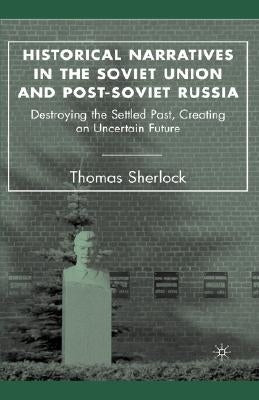 Historical Narratives in the Soviet Union and Post-Soviet Russia: Destroying the Settled Past, Creating an Uncertain Future by Sherlock, T.